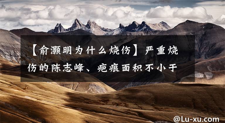 【俞灏明为什么烧伤】严重烧伤的陈志峰、疤痕面积不小于刘浩明，难怪要给整形医院做广告。文章配图