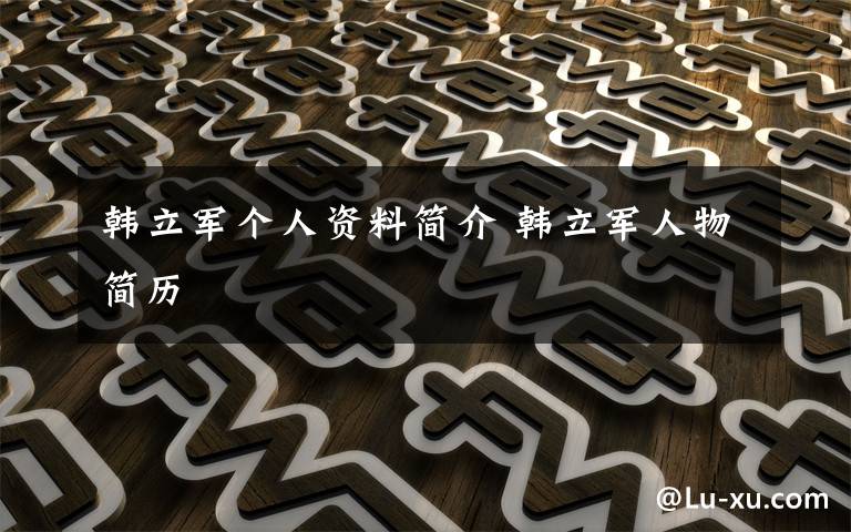 韩立军个人资料简介 韩立军人物简历文章配图