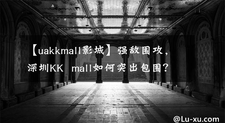 【uakkmall影城】强敌围攻，深圳KK  mall如何突出包围？