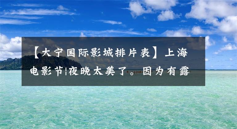 【大宁国际影城排片表】上海电影节|夜晚太美了。因为有露天放映。