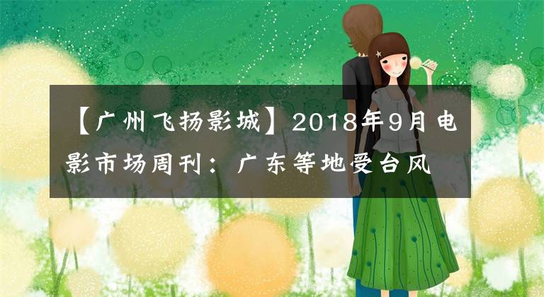 【广州飞扬影城】2018年9月电影市场周刊：广东等地受台风影响，本周大盘仅产生5亿票房(9.10-9.16)