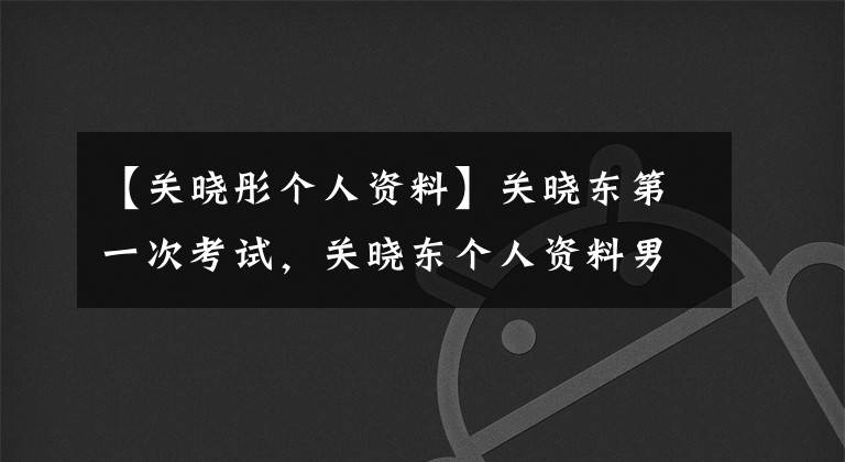 【关晓彤个人资料】关晓东第一次考试，关晓东个人资料男朋友是谁，停了下来。