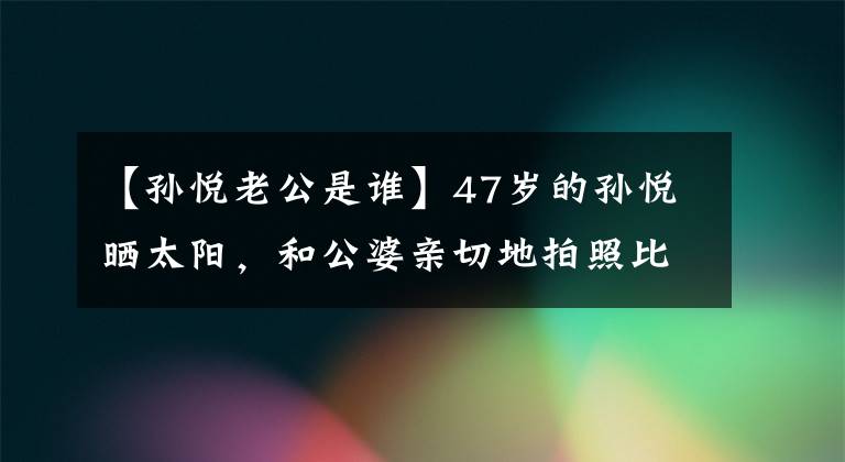 【孙悦老公是谁】47岁的孙悦晒太阳，和公婆亲切地拍照比较好。和10亿家庭丈夫像第一次一样相爱也是理所当然的