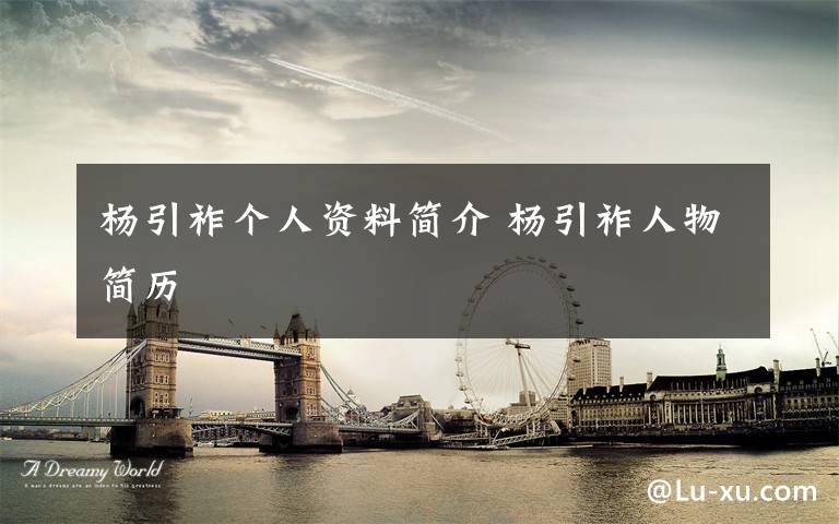 杨引祚个人资料简介 杨引祚人物简历文章配图