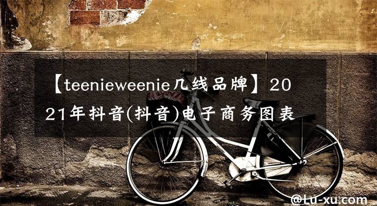 【teenieweenie几线品牌】2021年抖音(抖音)电子商务图表年度清单公布。