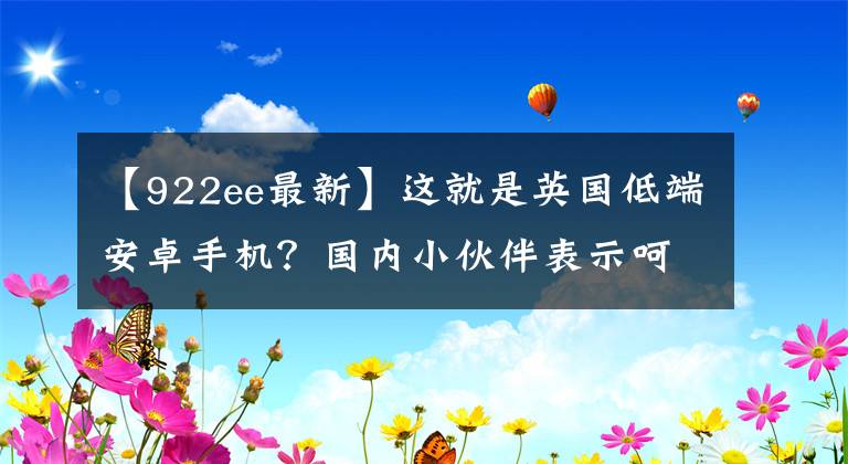 【922ee最新】这就是英国低端安卓手机？国内小伙伴表示呵呵