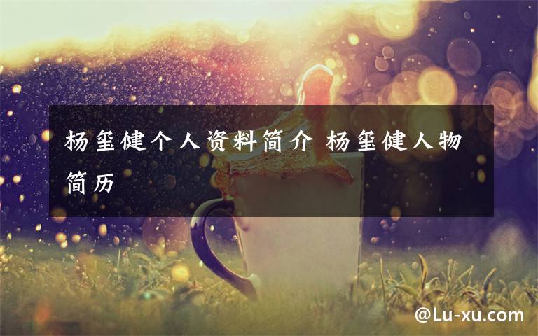 杨玺健个人资料简介 杨玺健人物简历文章配图