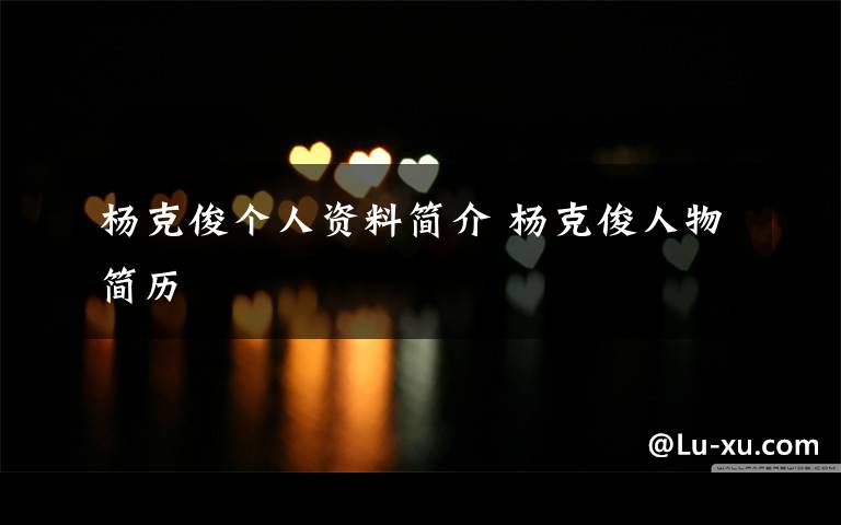 杨克俊个人资料简介 杨克俊人物简历文章配图