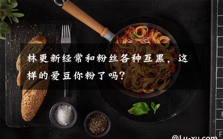 林更新经常和粉丝各种互黑，这样的爱豆你粉了吗？