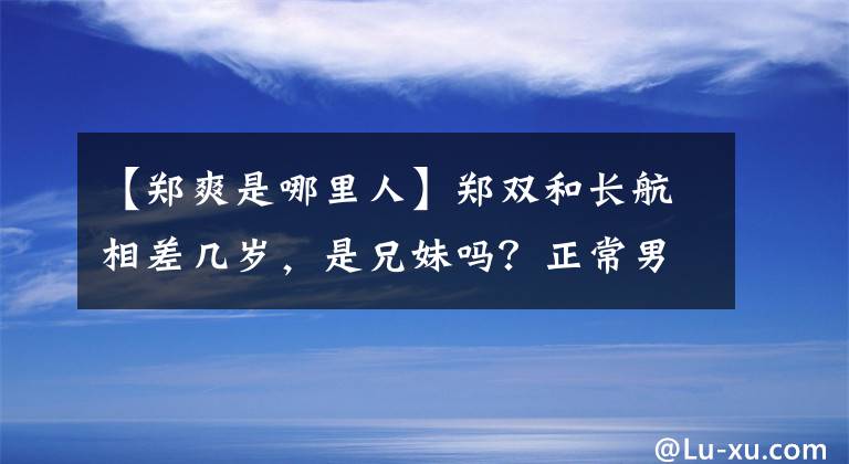 【郑爽是哪里人】郑双和长航相差几岁，是兄妹吗？正常男朋友张恒多大了？哪里人的职业？