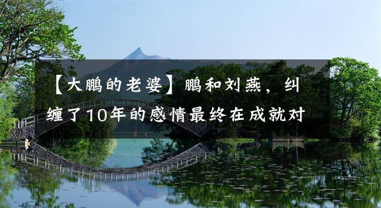 【大鹏的老婆】鹏和刘燕，纠缠了10年的感情最终在成就对方的路上越来越浓。文章配图