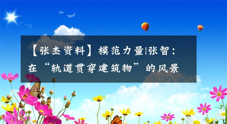 【张杰资料】模范力量|张智：在“轨道贯穿建筑物”的风景后面，他17年来一天一天地坚持着。文章配图