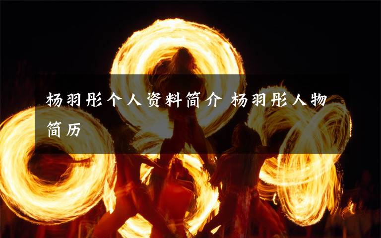 杨羽彤个人资料简介 杨羽彤人物简历文章配图