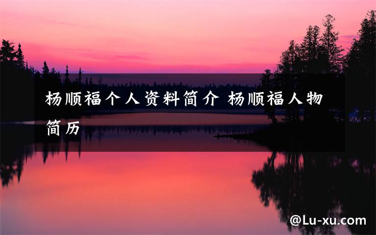 杨顺福个人资料简介 杨顺福人物简历文章配图