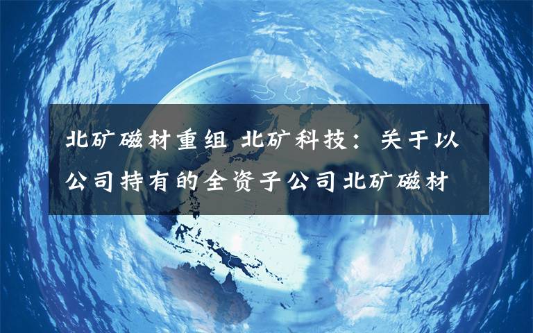 北矿磁材重组 北矿科技：关于以公司持有的全资子公司北矿磁材（阜阳）有限公司全部股权向公司全资子公司北矿磁材科技有限公司进行划转的公告文章配图