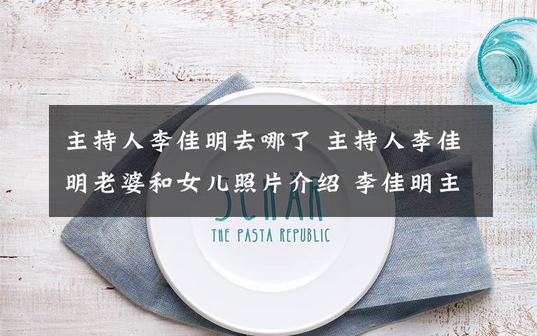 主持人李佳明去哪了 主持人李佳明老婆和女儿照片介绍 李佳明主持的节目有哪些文章配图
