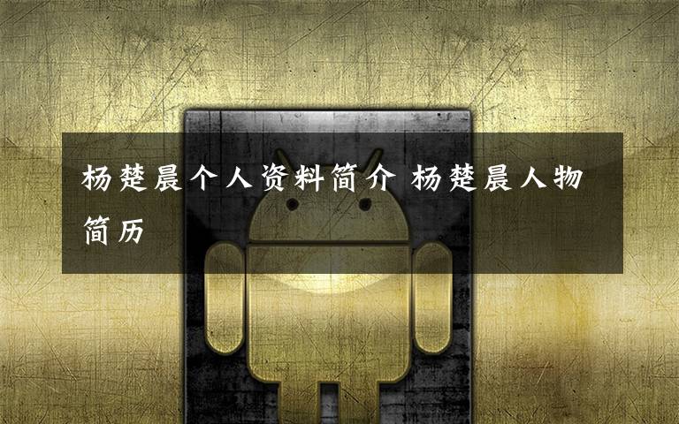 杨楚晨个人资料简介 杨楚晨人物简历文章配图