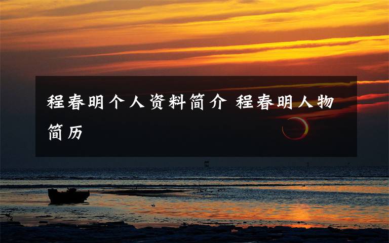 程春明个人资料简介 程春明人物简历文章配图