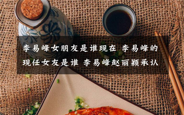 李易峰女朋友是谁现在 李易峰的现任女友是谁 李易峰赵丽颖承认恋情了吗文章配图