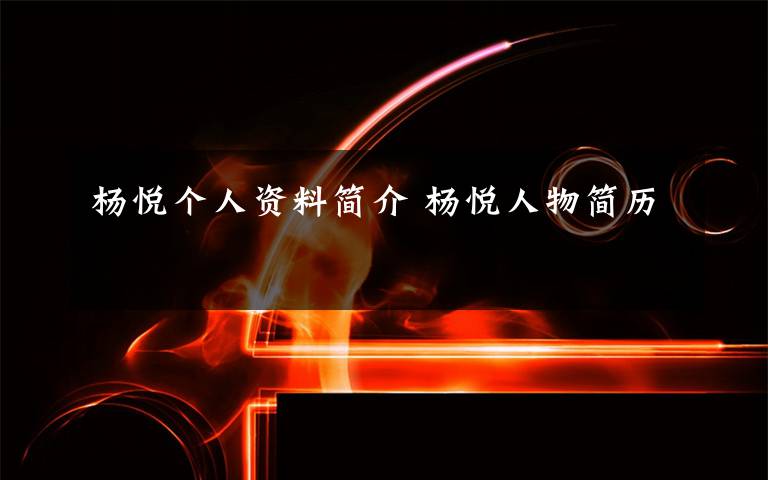 杨悦个人资料简介 杨悦人物简历文章配图