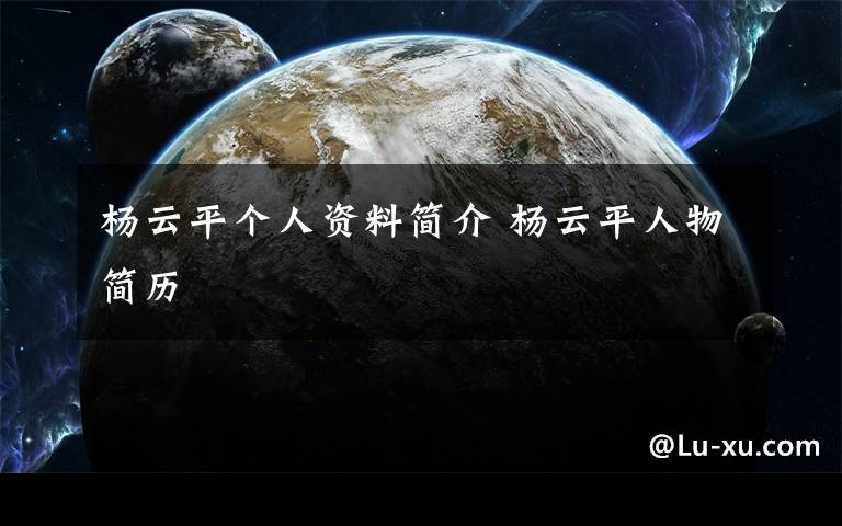杨云平个人资料简介 杨云平人物简历文章配图