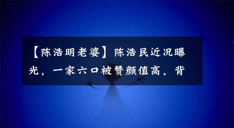 【陈浩明老婆】陈浩民近况曝光，一家六口被赞颜值高，背后万元名画引人注目