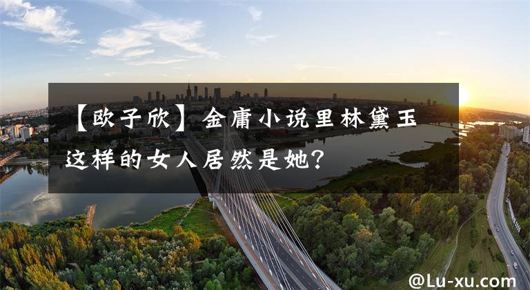【欧子欣】金庸小说里林黛玉这样的女人居然是她？文章配图