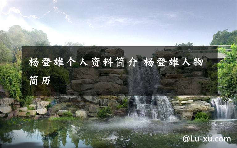 杨登雄个人资料简介 杨登雄人物简历文章配图