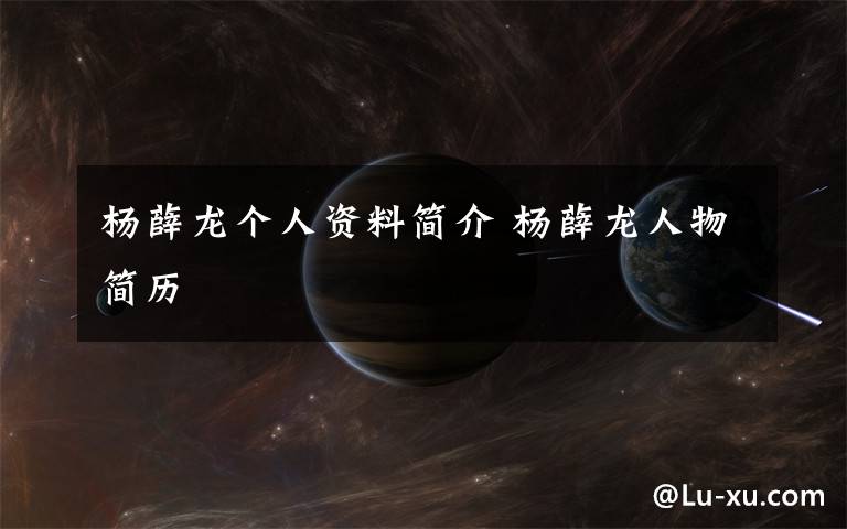 杨薛龙个人资料简介 杨薛龙人物简历文章配图
