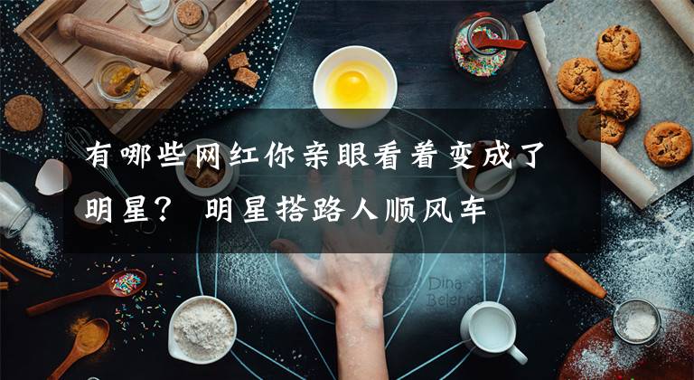 有哪些网红你亲眼看着变成了明星？ 明星搭路人顺风车