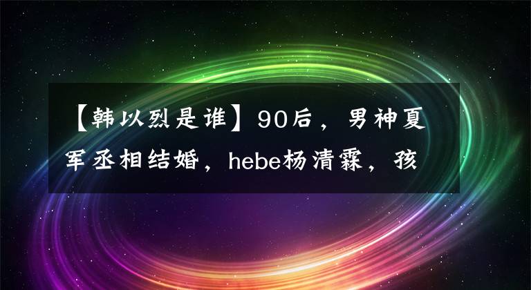 【韩以烈是谁】90后，男神夏军丞相结婚，hebe杨清霖，孩子已经四个月了！