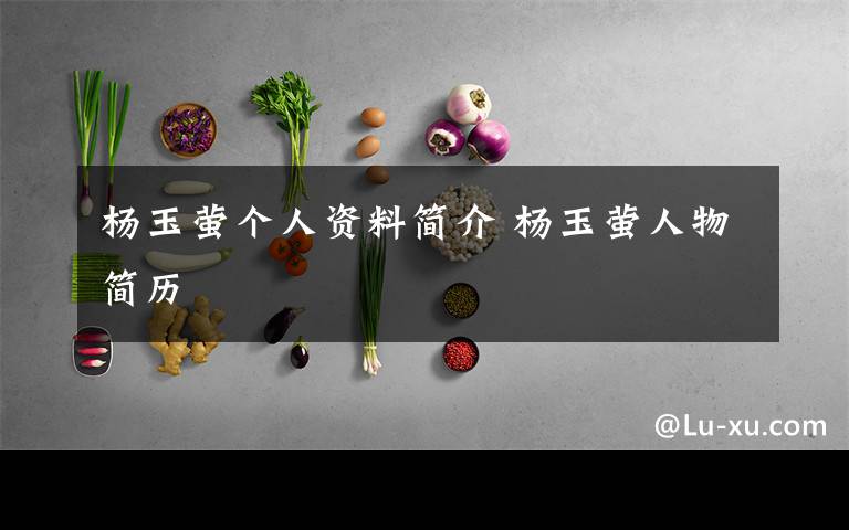 杨玉萤个人资料简介 杨玉萤人物简历文章配图