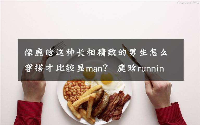 像鹿晗这种长相精致的男生怎么穿搭才比较显man？ 鹿晗runningman中文字幕