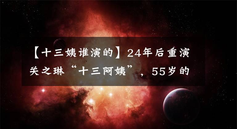 【十三姨谁演的】24年后重演关之琳“十三阿姨”，55岁的她与90后融为一体！