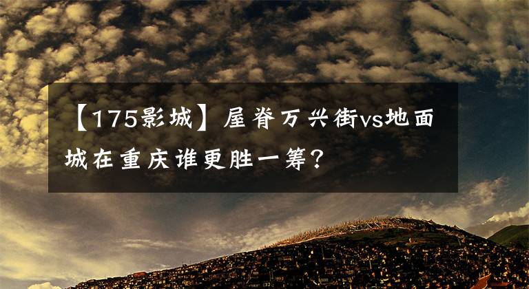 【175影城】屋脊万兴街vs地面城在重庆谁更胜一筹？