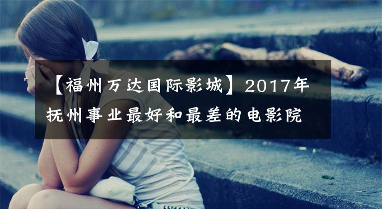 【福州万达国际影城】2017年抚州事业最好和最差的电影院差距有多大？3554万比142万~