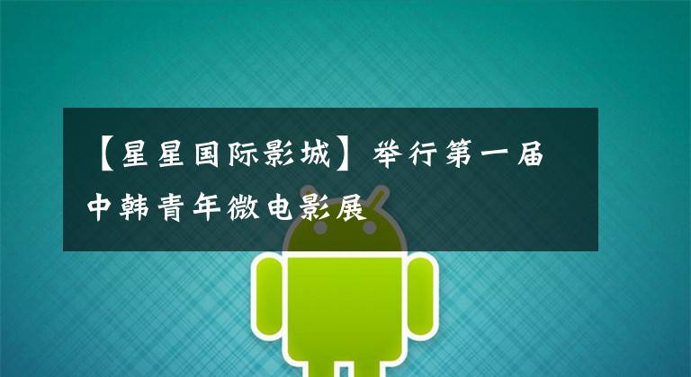 【星星国际影城】举行第一届中韩青年微电影展文章配图