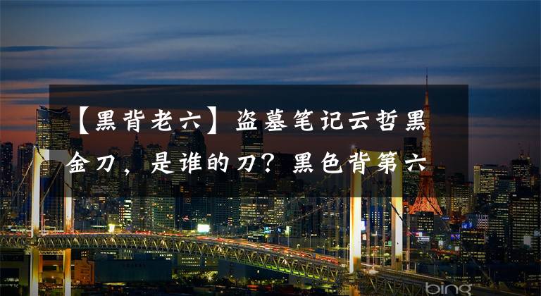 【黑背老六】盗墓笔记云哲黑金刀，是谁的刀？黑色背第六把和张起灵的刀