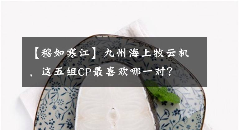 【穆如寒江】九州海上牧云机，这五组CP最喜欢哪一对？