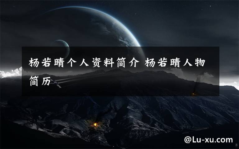 杨若晴个人资料简介 杨若晴人物简历文章配图