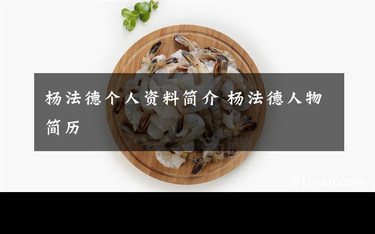 杨法德个人资料简介 杨法德人物简历文章配图