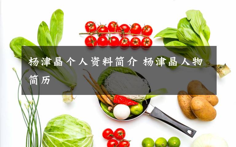 杨津晶个人资料简介 杨津晶人物简历文章配图