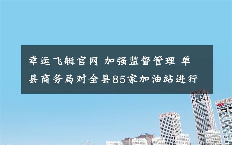 幸运飞艇官网 加强监督管理 单县商务局对全县85家加油站进行拉网式检查