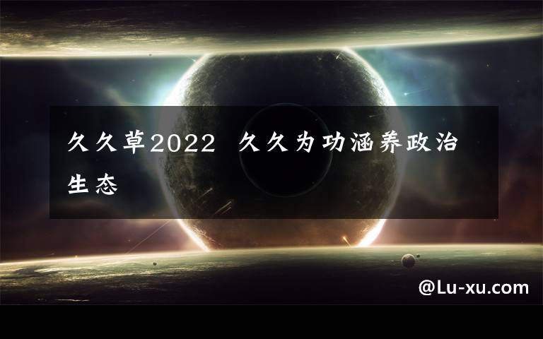 久久草2022  久久为功涵养政治生态