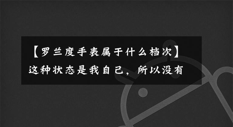 【罗兰度手表属于什么档次】这种状态是我自己，所以没有跑