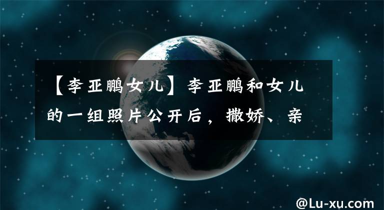 【李亚鹏女儿】李亚鹏和女儿的一组照片公开后，撒娇、亲生女儿大腿、网友：太过分了