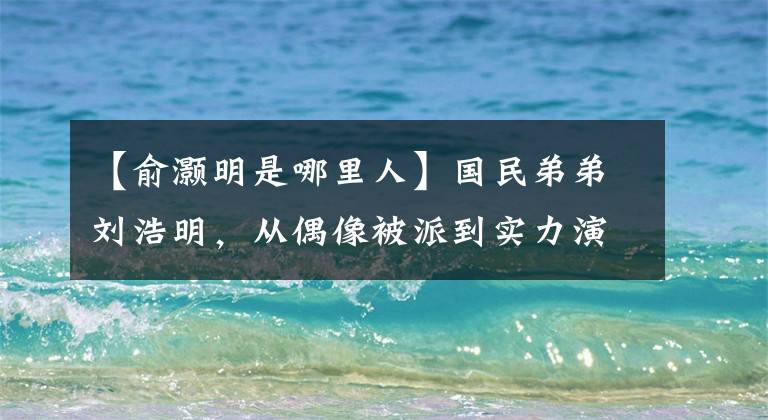 【俞灏明是哪里人】国民弟弟刘浩明，从偶像被派到实力演员的他一直在努力文章配图