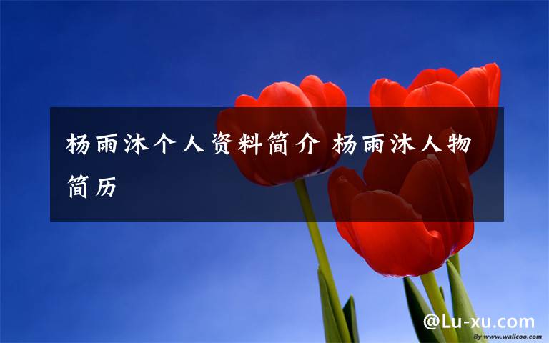 杨雨沐个人资料简介 杨雨沐人物简历文章配图