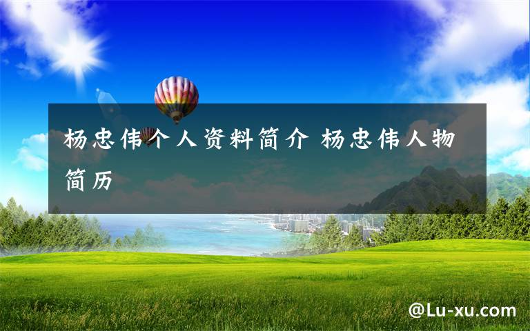 杨忠伟个人资料简介 杨忠伟人物简历文章配图