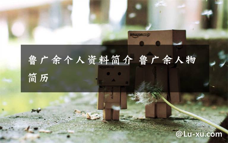 鲁广余个人资料简介 鲁广余人物简历文章配图